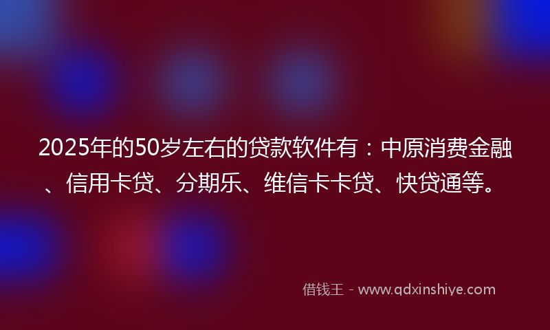 2025年的50岁左右的贷款软件有:中原消费金融、信用卡贷、分期乐、维信卡卡贷、快贷通等。