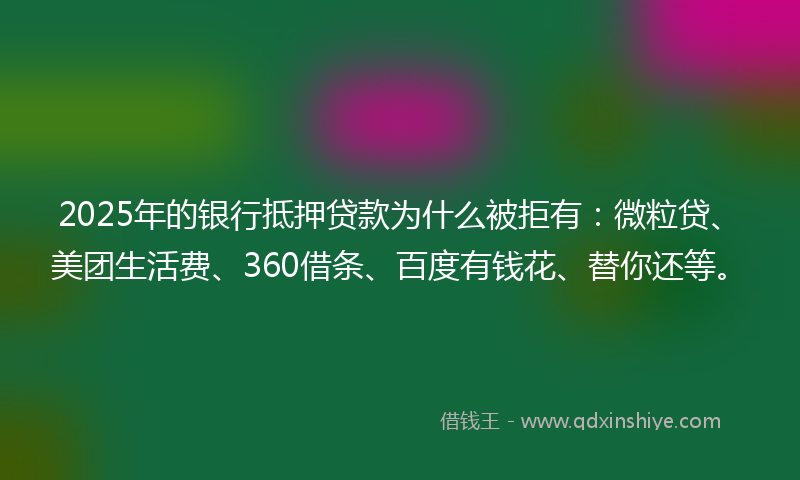 2025年的银行抵押贷款为什么被拒有：微粒贷、美团生活费、360借条、百度有钱花、替你还等。
