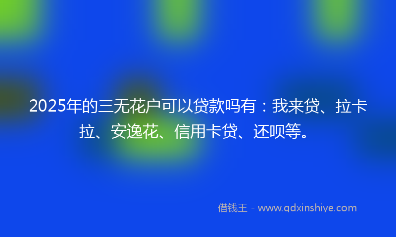 2025年的三无花户可以贷款吗有：我来贷、拉卡拉、安逸花、信用卡贷、还呗等。