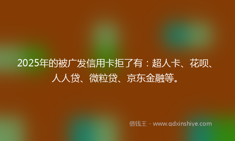 2025年的被广发信用卡拒了有:超人卡、花呗、人人贷、微粒贷、京东金融等。