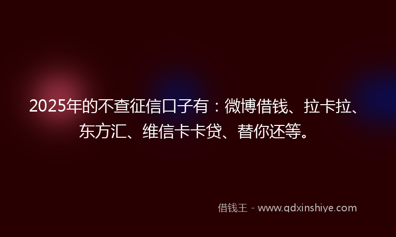 2025年的不查征信口子有：微博借钱、拉卡拉、东方汇、维信卡卡贷、替你还等。