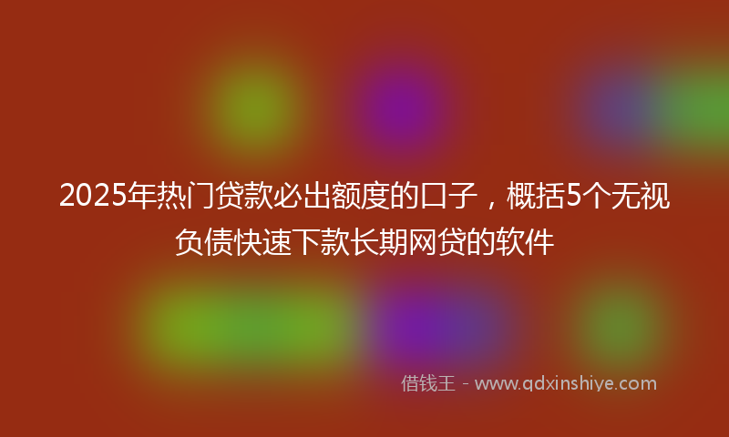 2025年热门贷款必出额度的口子，概括5个无视负债快速下款长期网贷的软件