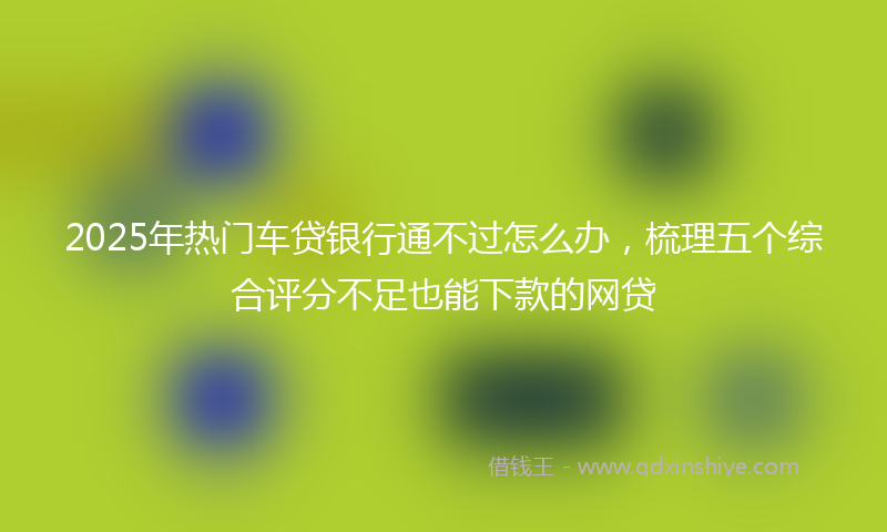 2025年热门车贷银行通不过怎么办，梳理五个综合评分不足也能下款的网贷