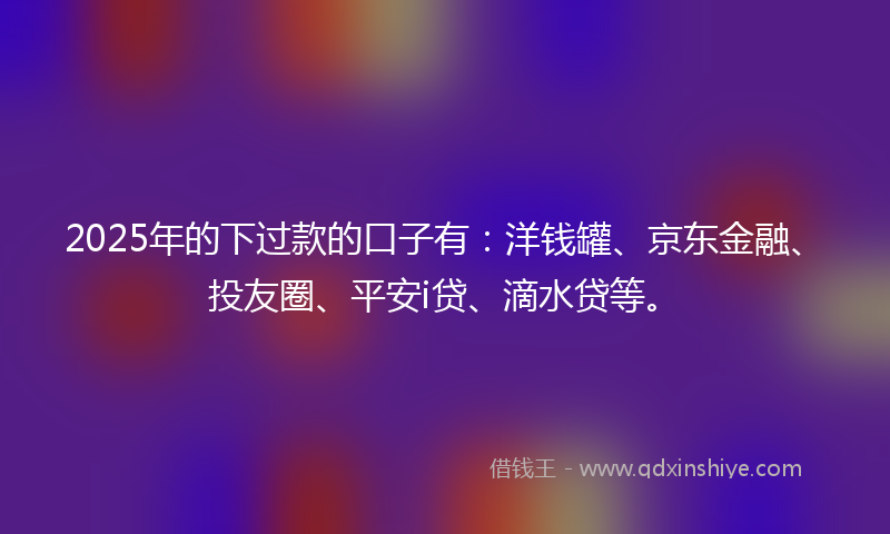2025年的下过款的口子有：洋钱罐、京东金融、投友圈、平安i贷、滴水贷等。