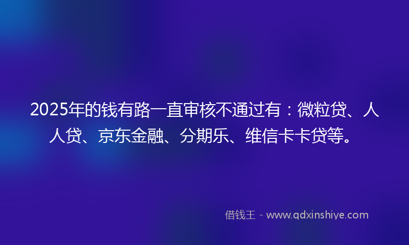 2025年的钱有路一直审核不通过有：微粒贷、人人贷、京东金融、分期乐、维信卡卡贷等。