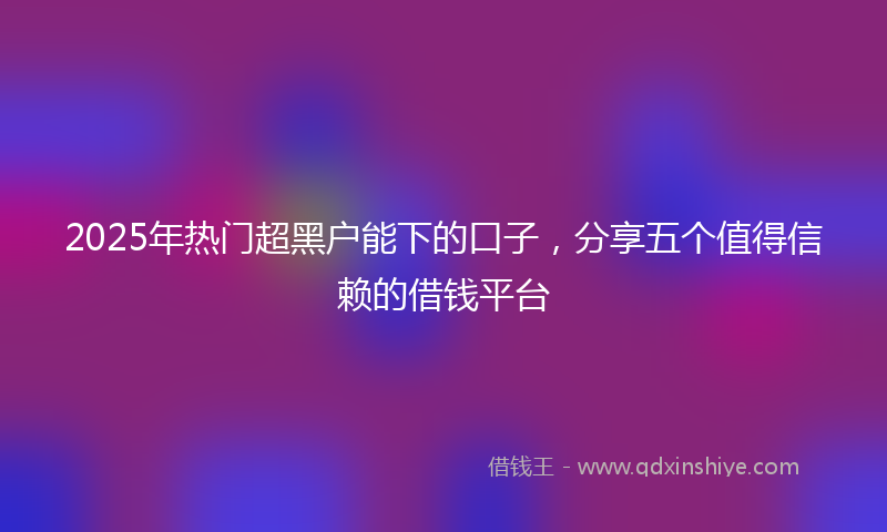 2025年热门超黑户能下的口子，分享五个值得信赖的借钱平台
