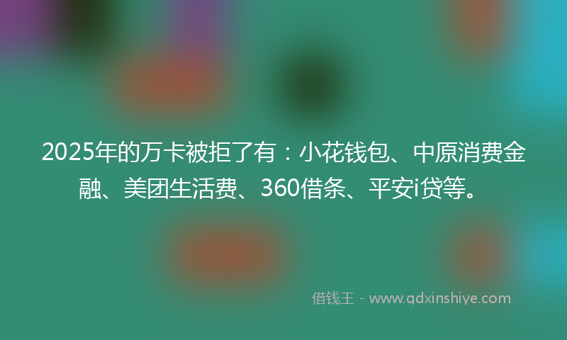 2025年的万卡被拒了有：小花钱包、中原消费金融、美团生活费、360借条、平安i贷等。