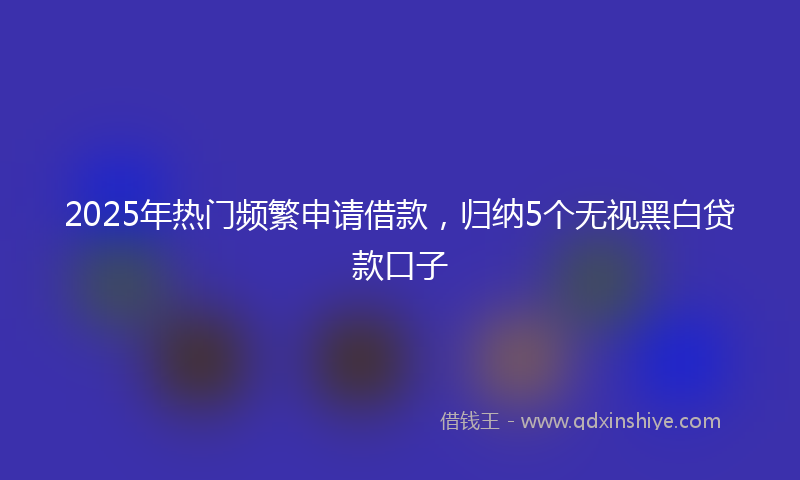 2025年热门频繁申请借款,归纳5个无视黑白贷款口子