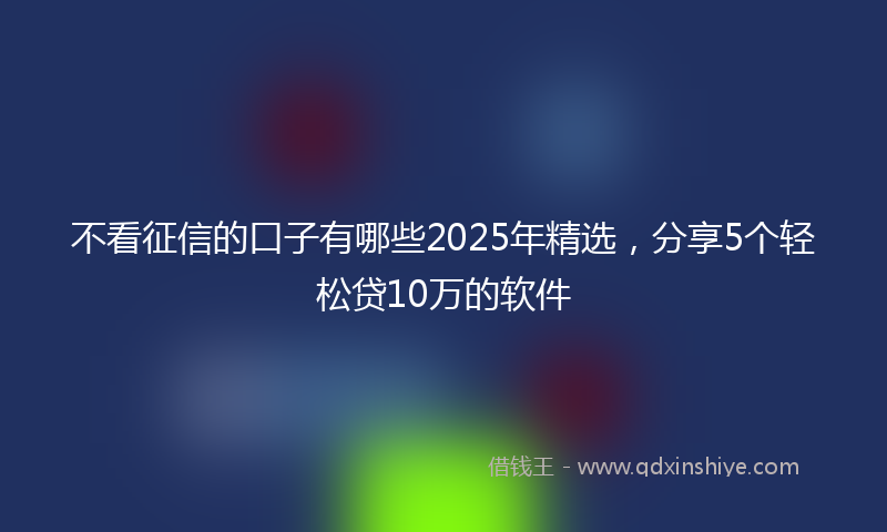 不看征信的口子有哪些2025年精选，分享5个轻松贷10万的软件