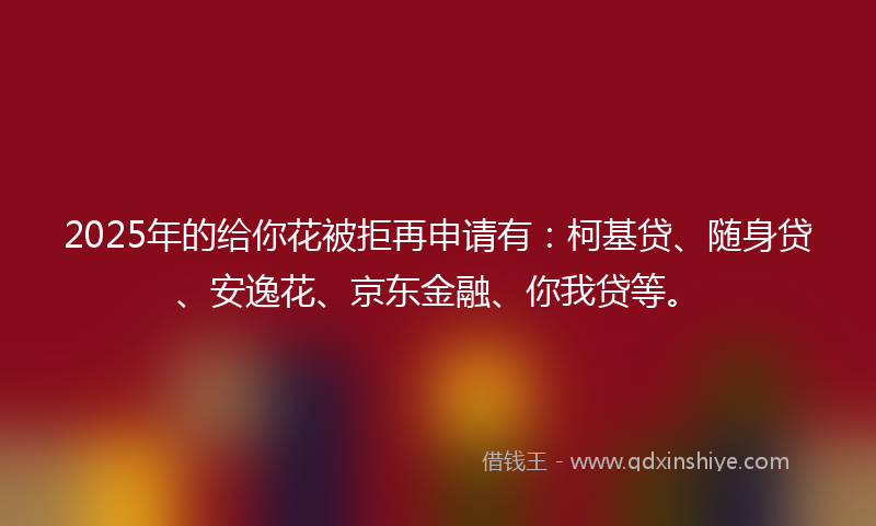 2025年的给你花被拒再申请有：柯基贷、随身贷、安逸花、京东金融、你我贷等。