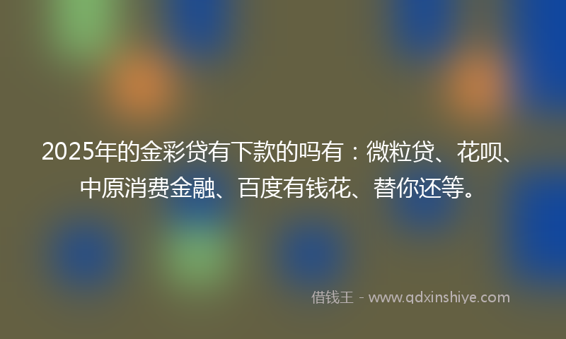 2025年的金彩贷有下款的吗有：微粒贷、花呗、中原消费金融、百度有钱花、替你还等。