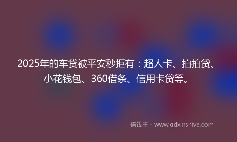 2025年的车贷被平安秒拒有：超人卡、拍拍贷、小花钱包、360借条、信用卡贷等。