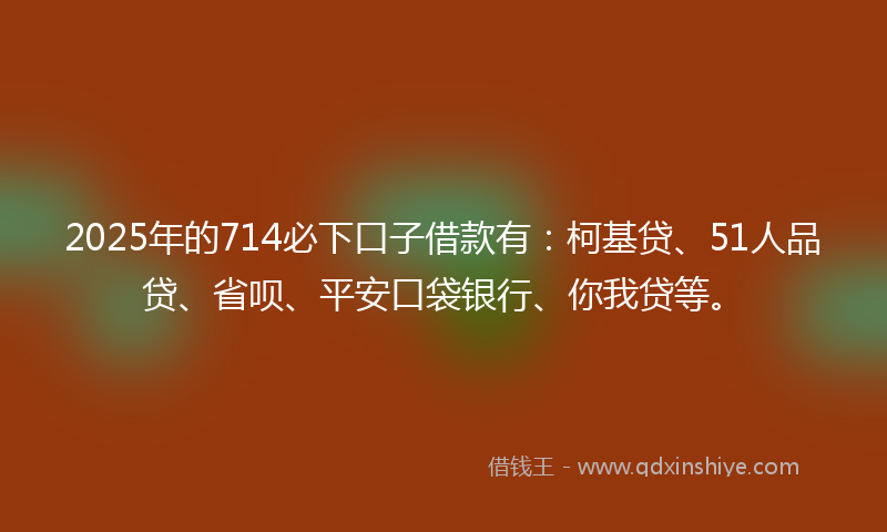 2025年的714必下口子借款有：柯基贷、51人品贷、省呗、平安口袋银行、你我贷等。