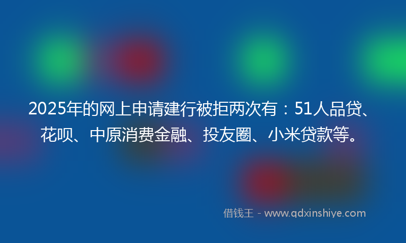 2025年的网上申请建行被拒两次有：51人品贷、花呗、中原消费金融、投友圈、小米贷款等。