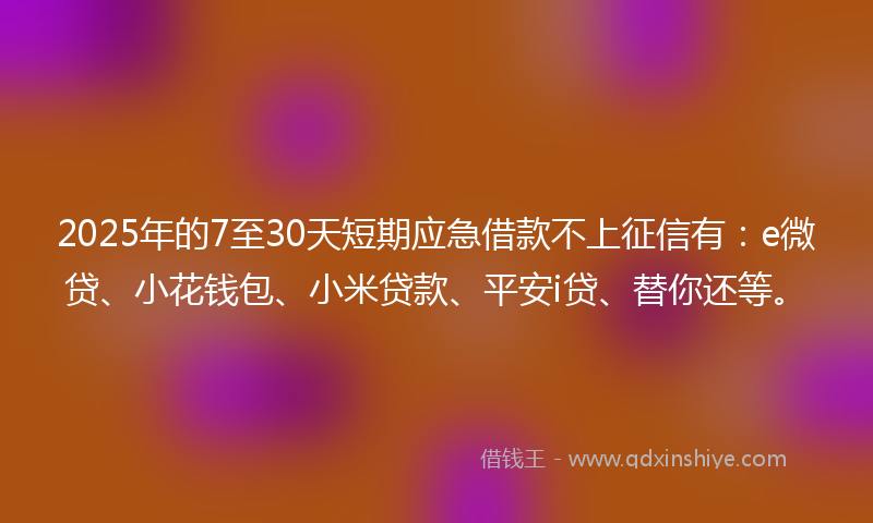 2025年的7至30天短期应急借款不上征信有：e微贷、小花钱包、小米贷款、平安i贷、替你还等。