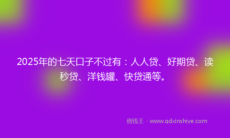 2025年的七天口子不过有：人人贷、好期贷、读秒贷、洋钱罐、快贷通等。