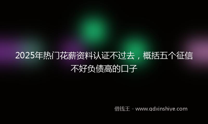 2025年热门花薪资料认证不过去，概括五个征信不好负债高的口子