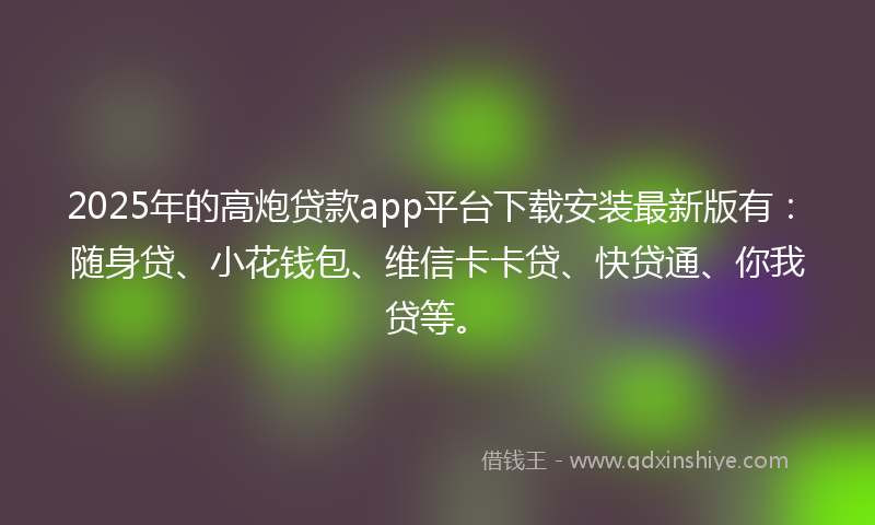 2025年的高炮贷款app平台下载安装最新版有：随身贷、小花钱包、维信卡卡贷、快贷通、你我贷等。