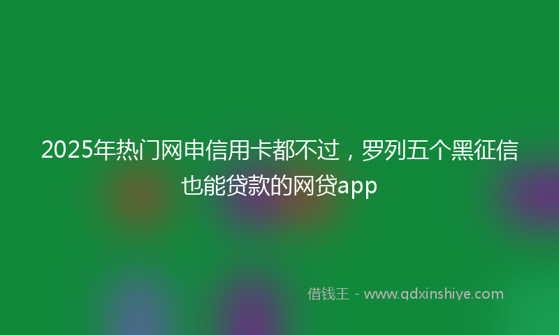 2025年热门网申信用卡都不过,罗列五个黑征信也能贷款的网贷app