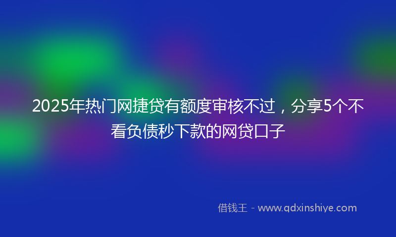2025年热门网捷贷有额度审核不过，分享5个不看负债秒下款的网贷口子