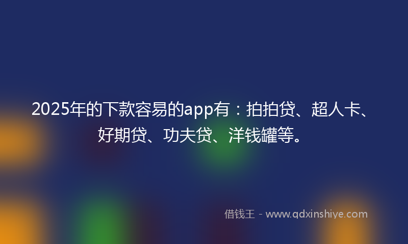 2025年的下款容易的app有：拍拍贷、超人卡、好期贷、功夫贷、洋钱罐等。