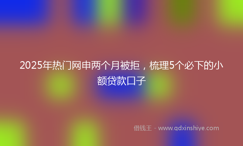 2025年热门网申两个月被拒，梳理5个必下的小额贷款口子