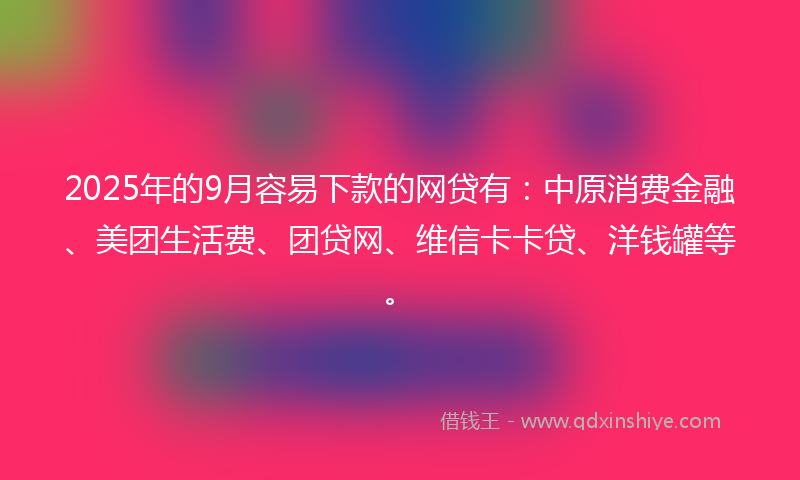 2025年的9月容易下款的网贷有：中原消费金融、美团生活费、团贷网、维信卡卡贷、洋钱罐等。