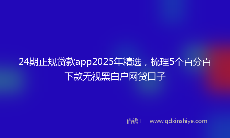 24期正规贷款app2025年精选，梳理5个百分百下款无视黑白户网贷口子