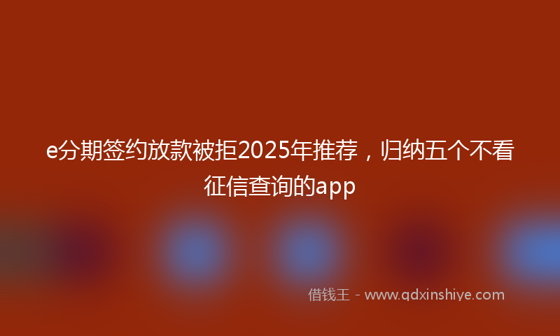 e分期签约放款被拒2025年推荐，归纳五个不看征信查询的app