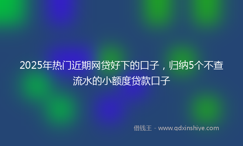 2025年热门近期网贷好下的口子，归纳5个不查流水的小额度贷款口子