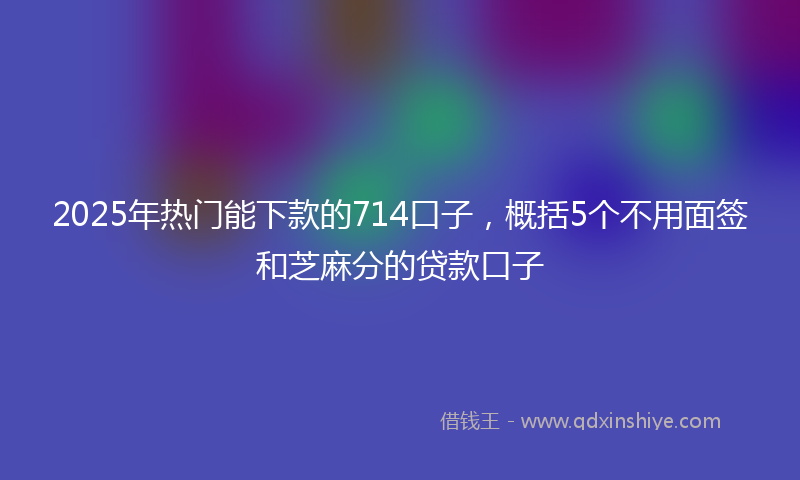 2025年热门能下款的714口子，概括5个不用面签和芝麻分的贷款口子