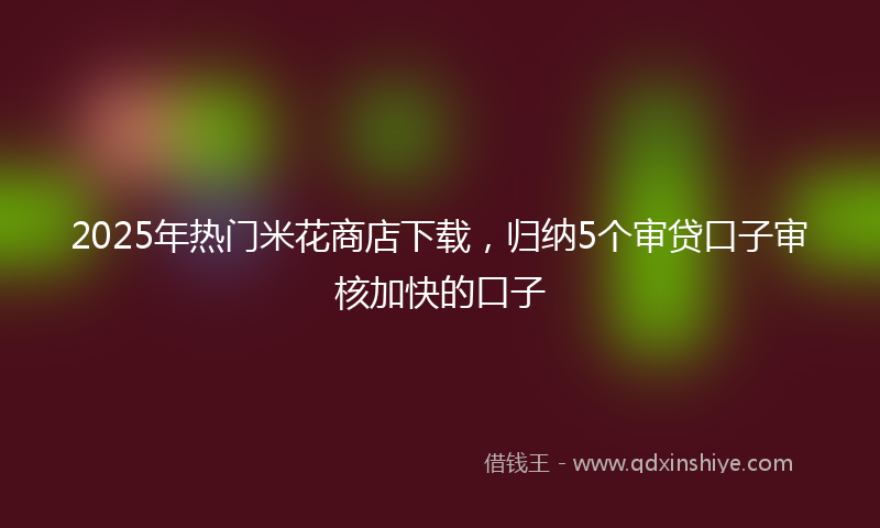 2025年热门米花商店下载，归纳5个审贷口子审核加快的口子