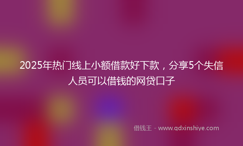 2025年热门线上小额借款好下款，分享5个失信人员可以借钱的网贷口子
