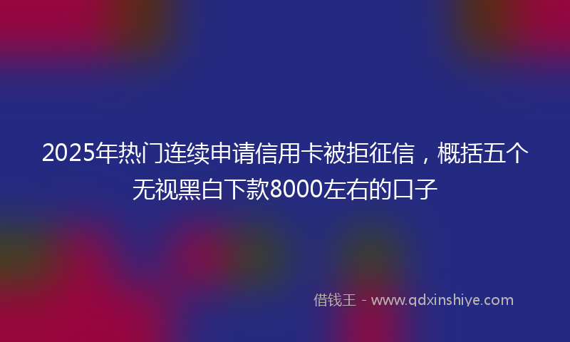 2025年热门连续申请信用卡被拒征信，概括五个无视黑白下款8000左右的口子