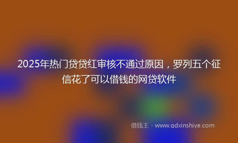 2025年热门贷贷红审核不通过原因，罗列五个征信花了可以借钱的网贷软件