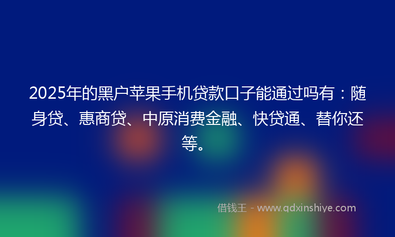 2025年的黑户苹果手机贷款口子能通过吗有：随身贷、惠商贷、中原消费金融、快贷通、替你还等。