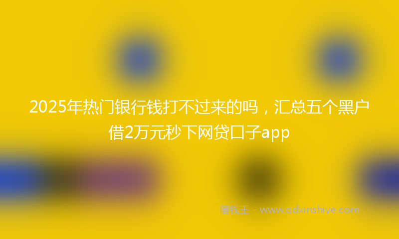 2025年热门银行钱打不过来的吗，汇总五个黑户借2万元秒下网贷口子app