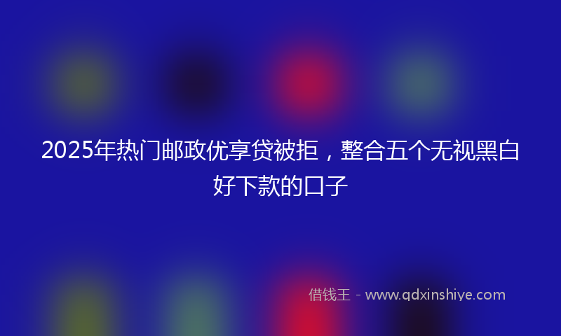 2025年热门邮政优享贷被拒，整合五个无视黑白好下款的口子