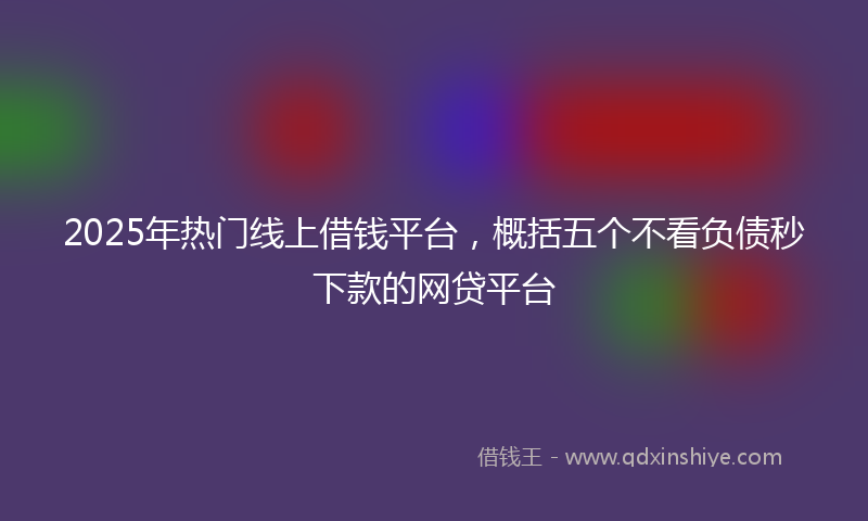 2025年热门线上借钱平台，概括五个不看负债秒下款的网贷平台