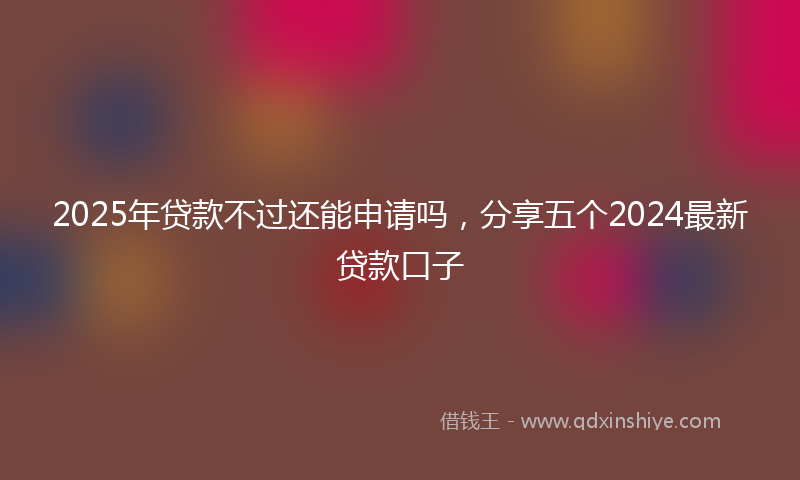 2025年贷款不过还能申请吗,分享五个2024最新贷款口子