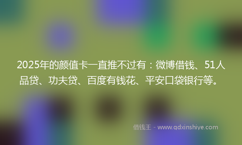 2025年的颜值卡一直推不过有：微博借钱、51人品贷、功夫贷、百度有钱花、平安口袋银行等。