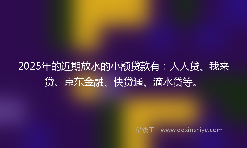 2025年的近期放水的小额贷款有：人人贷、我来贷、京东金融、快贷通、滴水贷等。