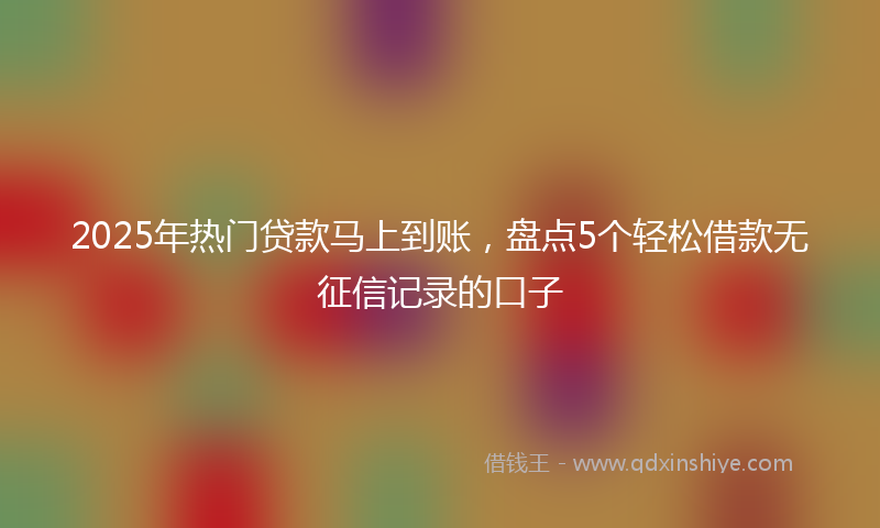 2025年热门贷款马上到账，盘点5个轻松借款无征信记录的口子