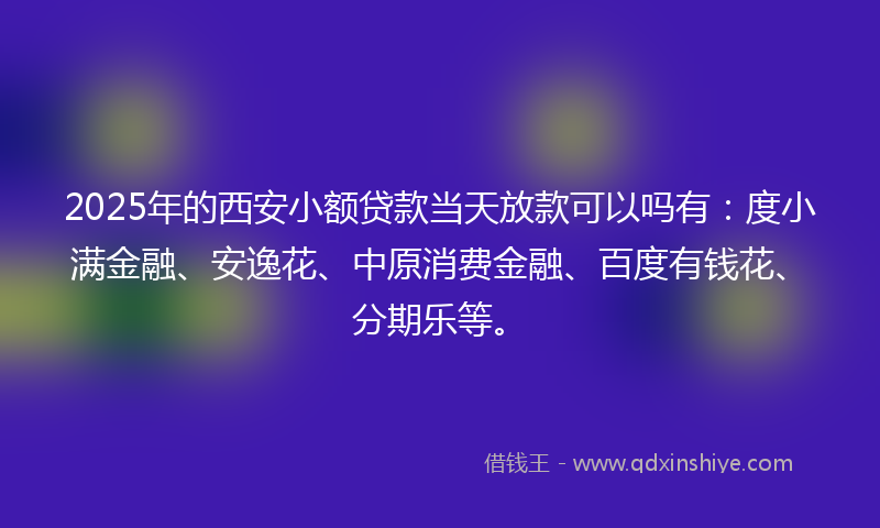 2025年的西安小额贷款当天放款可以吗有：度小满金融、安逸花、中原消费金融、百度有钱花、分期乐等。