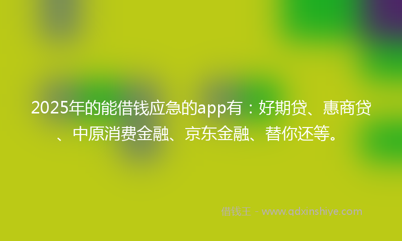 2025年的能借钱应急的app有:好期贷、惠商贷、中原消费金融、京东金融、替你还等。