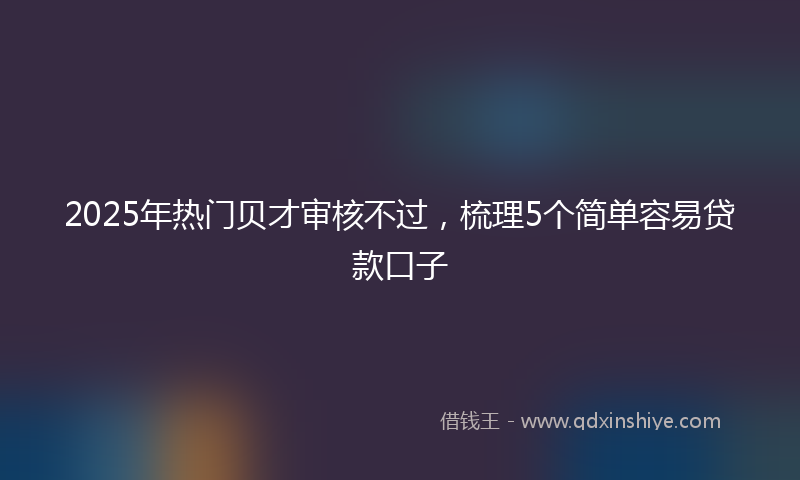 2025年热门贝才审核不过，梳理5个简单容易贷款口子