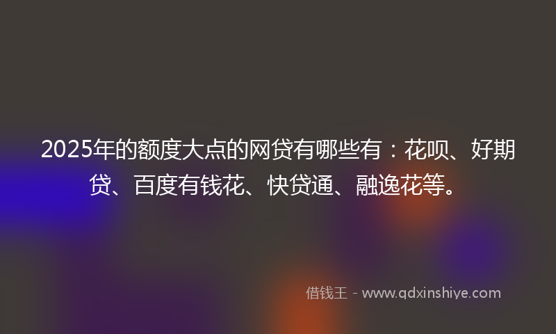 2025年的额度大点的网贷有哪些有:花呗、好期贷、百度有钱花、快贷通、融逸花等。