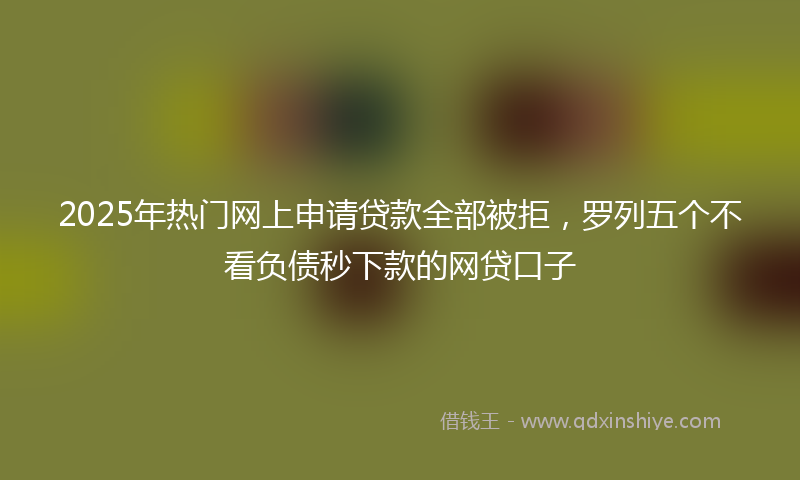 2025年热门网上申请贷款全部被拒，罗列五个不看负债秒下款的网贷口子