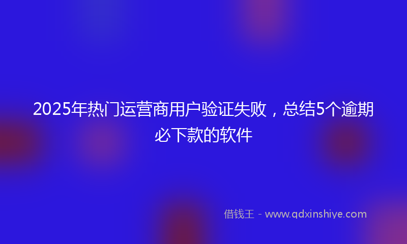 2025年热门运营商用户验证失败，总结5个逾期必下款的软件