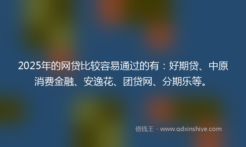 2025年的网贷比较容易通过的有：好期贷、中原消费金融、安逸花、团贷网、分期乐等。
